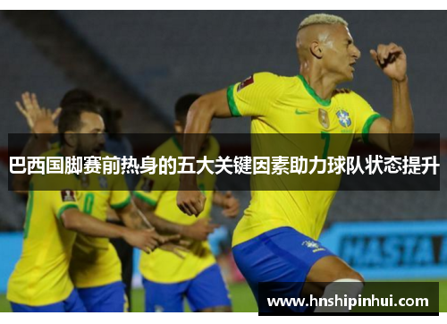 巴西国脚赛前热身的五大关键因素助力球队状态提升 巴西国脚赛前热身的五大关键因素助力球队状态提升
